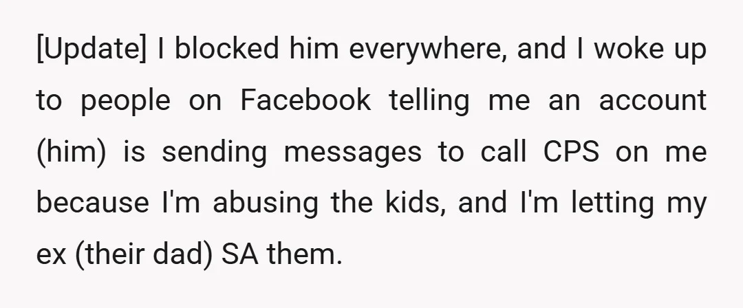 [Update] I blocked him everywhere, and I woke up to people on Facebook telling me an account (him) is sending messages to call CPS on me because I'm abusing the...