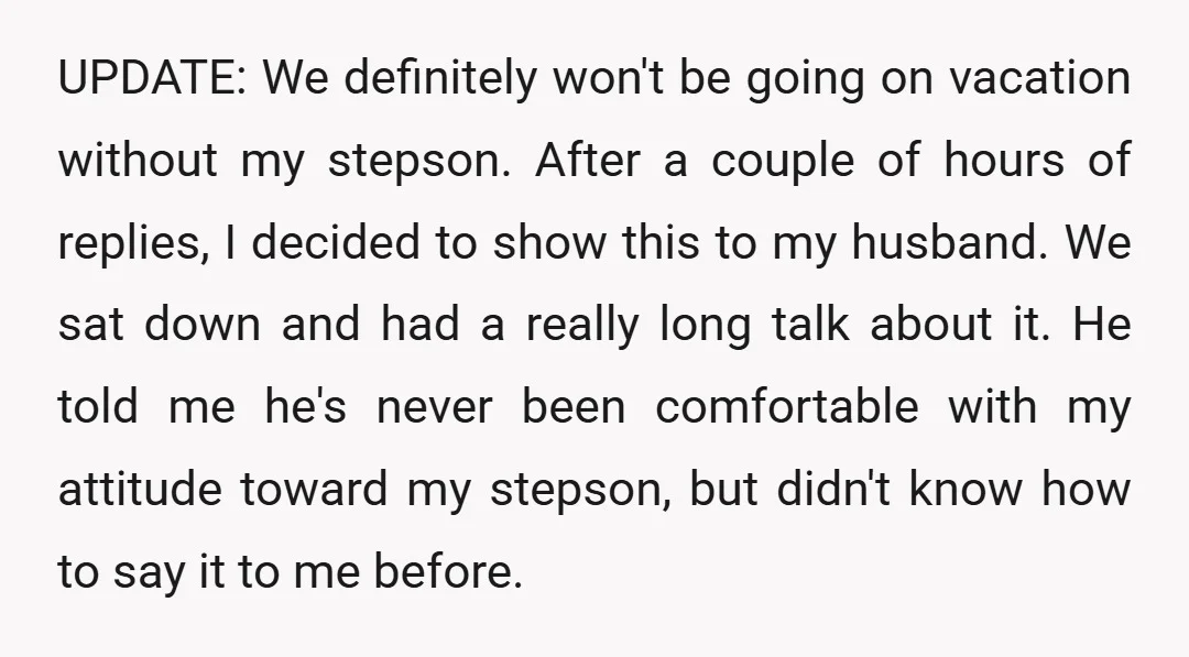 UPDATE: We definitely won't be going on vacation without my stepson. After a couple of hours of replies, I decided to show this to my husband. We sat down and...