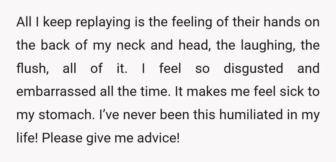 All I keep replaying is the feeling of their hands on the back of my neck and head, the laughing, the flush, all of it. I feel so disgusted and...