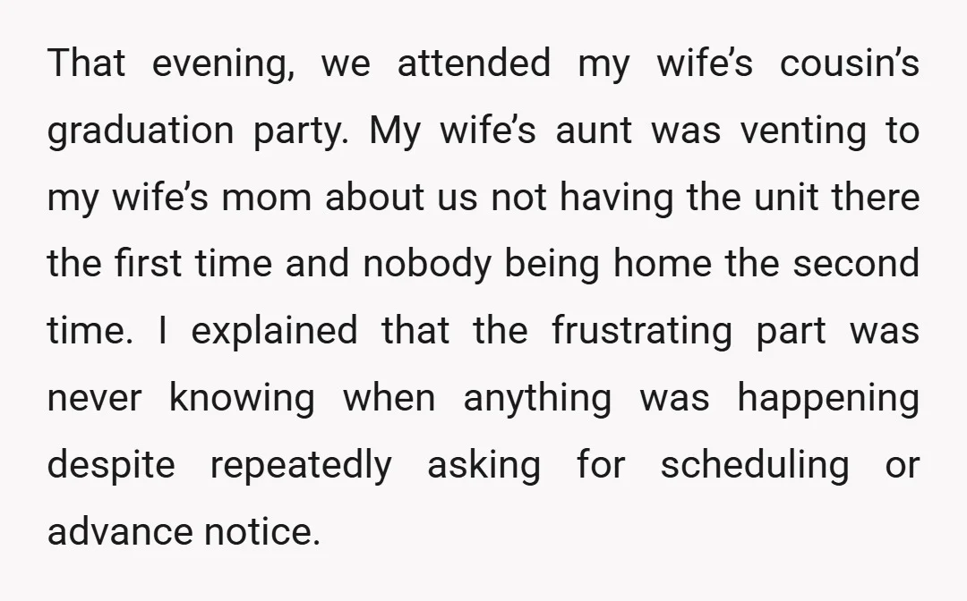 That evening, we attended my wife’s cousin’s graduation party. My wife’s aunt was venting to my wife’s mom about us not having the unit there the first time and nobody...