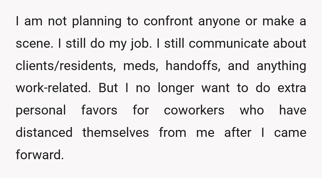 I am not planning to confront anyone or make a scene. I still do my job. I still communicate about clients/residents, meds, handoffs, and anything work-related. But I no longer...