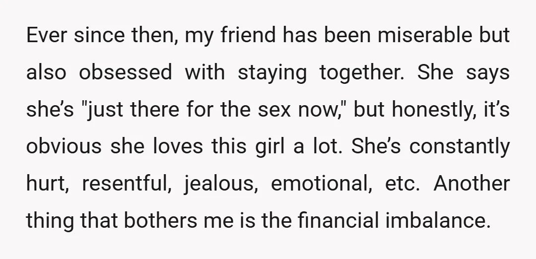 Ever since then, my friend has been miserable but also obsessed with staying together. She says she’s "just there for the sex now," but honestly, it’s obvious she loves this...