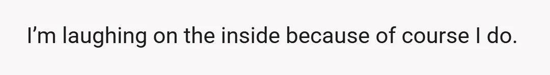 I’m laughing on the inside because of course I do.