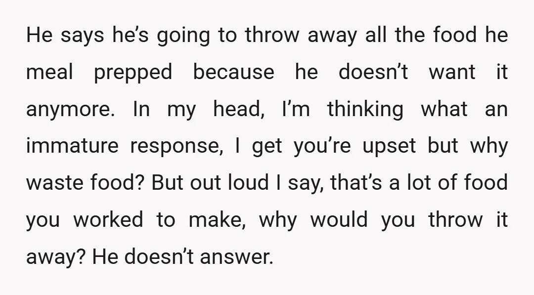He says he’s going to throw away all the food he meal prepped because he doesn’t want it anymore. In my head, I’m thinking what an immature response, I get...