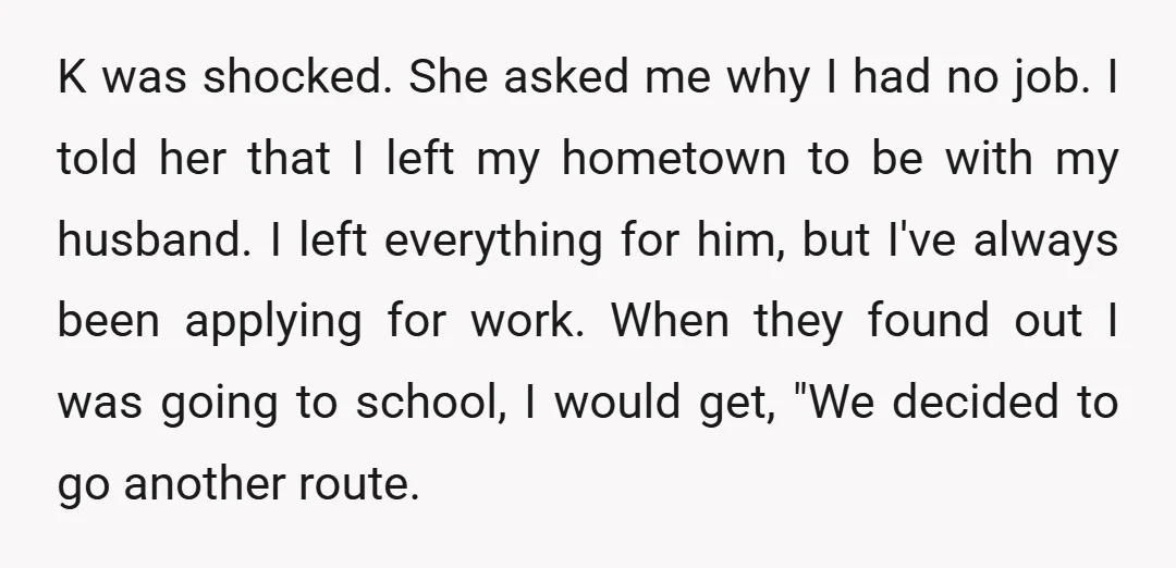 K was shocked. She asked me why I had no job. I told her that I left my hometown to be with my husband. I left everything for him, but...