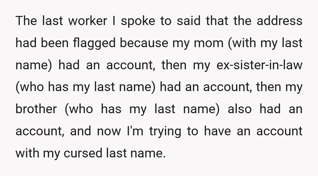 The last worker I spoke to said that the address had been flagged because my mom (with my last name) had an account, then my ex-sister-in-law (who has my last...
