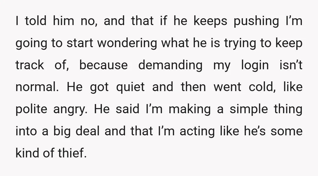 I told him no, and that if he keeps pushing I’m going to start wondering what he is trying to keep track of, because demanding my login isn’t normal. He...