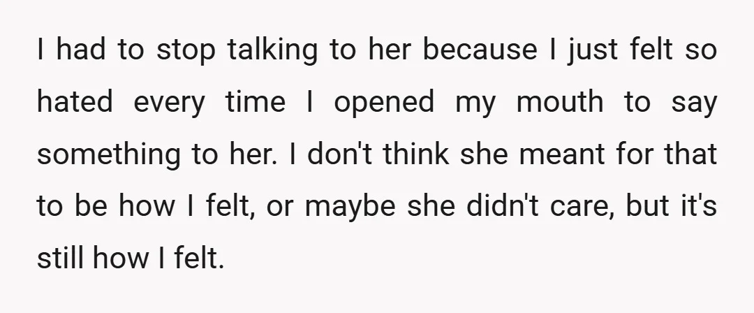 I had to stop talking to her because I just felt so hated every time I opened my mouth to say something to her. I don't think she meant for...
