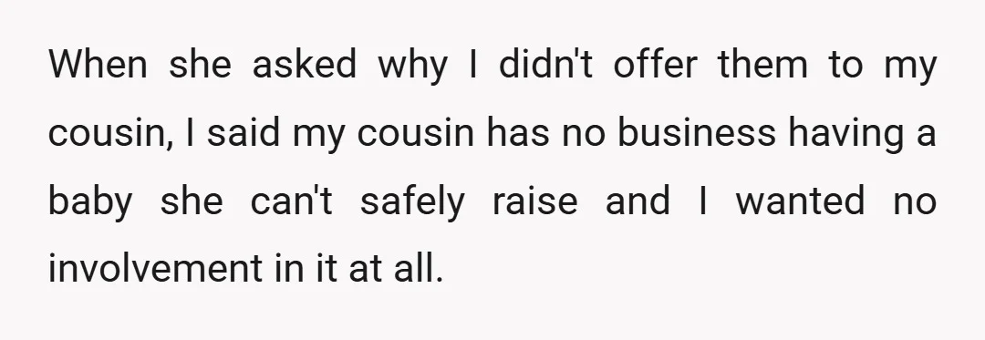When she asked why I didn't offer them to my cousin, I said my cousin has no business having a baby she can't safely raise and I wanted no involvement...