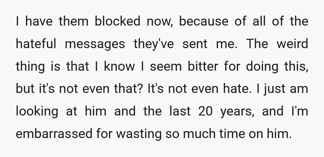 I have them blocked now, because of all of the hateful messages they've sent me. The weird thing is that I know I seem bitter for doing this, but it's...