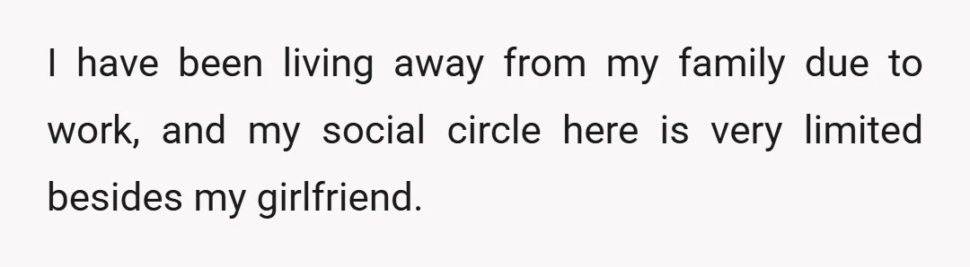 I have been living away from my family due to work, and my social circle here is very limited besides my girlfriend.