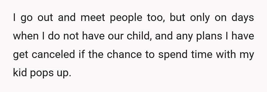 I go out and meet people too, but only on days when I do not have our child, and any plans I have get canceled if the chance to spend...