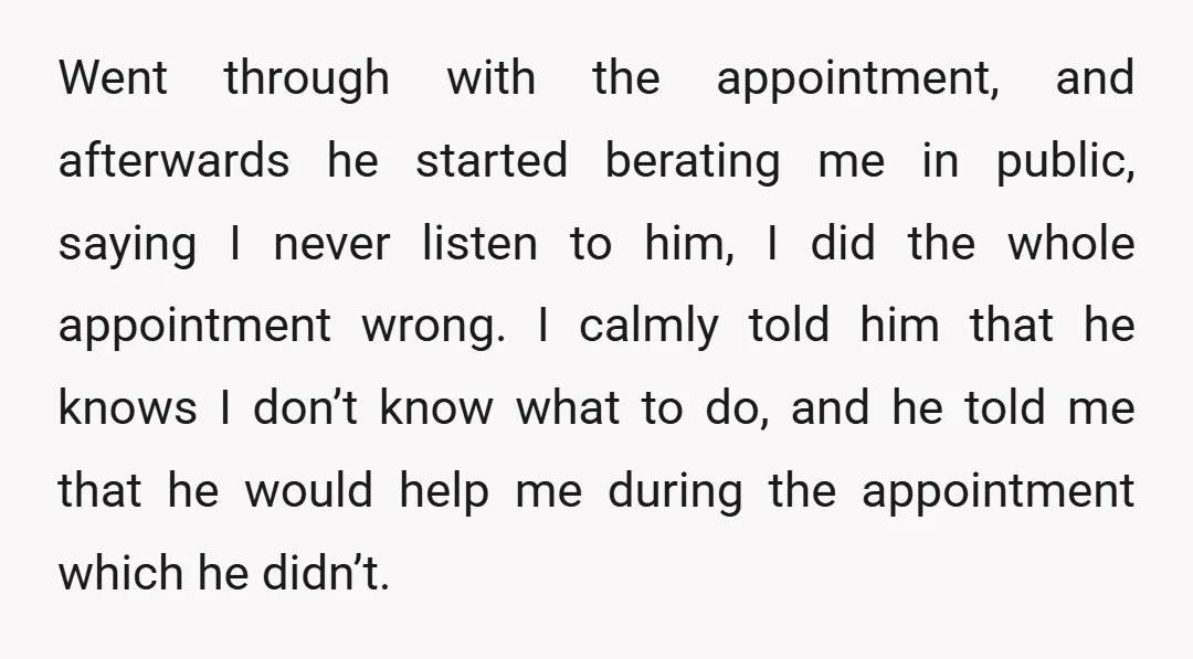 Went through with the appointment, and afterwards he started berating me in public, saying I never listen to him, I did the whole appointment wrong. I calmly told him that...