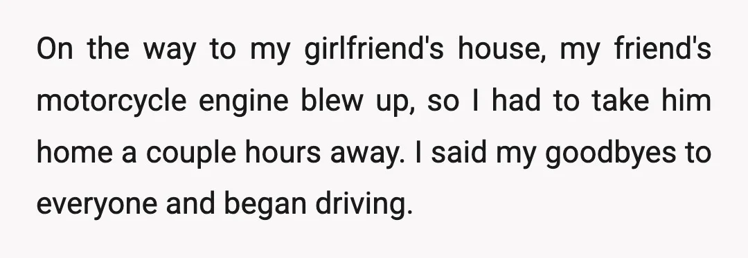 On the way to my girlfriend's house, my friend's motorcycle engine blew up, so I had to take him home a couple hours away. I said my goodbyes to everyone...