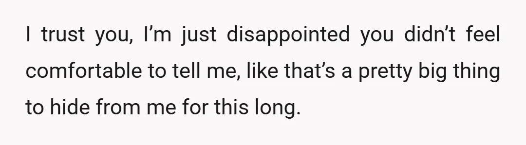 I trust you, I’m just disappointed you didn’t feel comfortable to tell me, like that’s a pretty big thing to hide from me for this long.