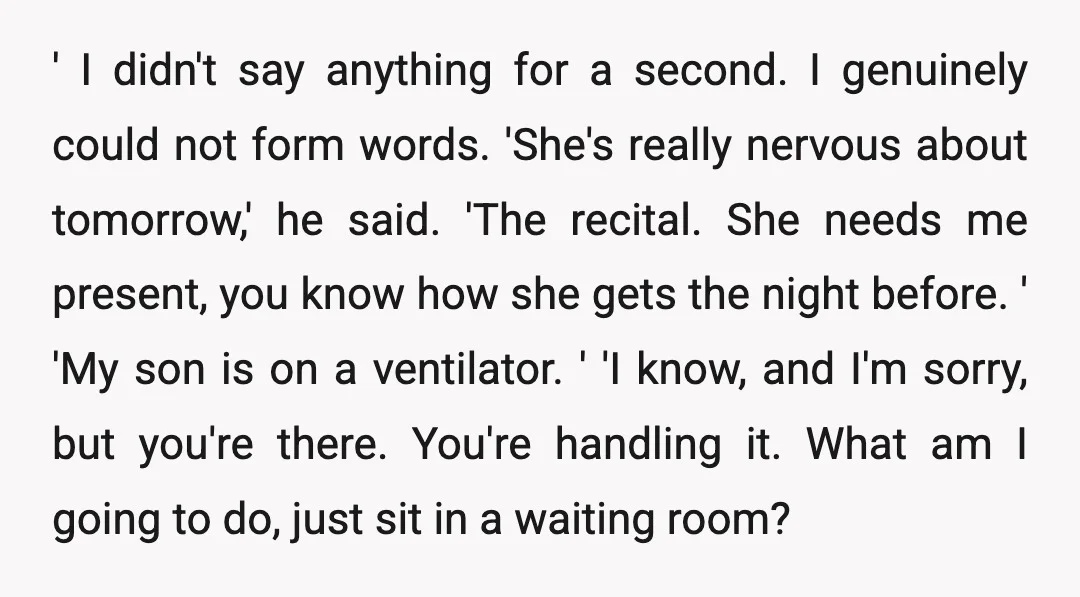 ' I didn't say anything for a second. I genuinely could not form words. 'She's really nervous about tomorrow,' he said. 'The recital. She needs me present, you know how...