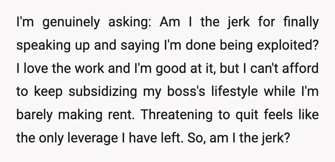 I'm genuinely asking: Am I the jerk for finally speaking up and saying I'm done being exploited? I love the work and I'm good at it, but I can't afford...