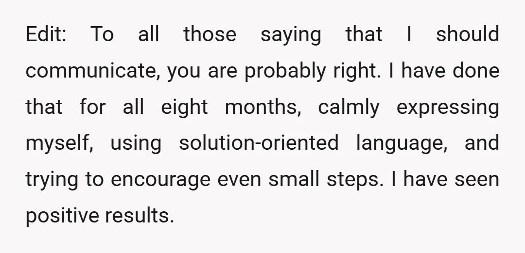 Edit: To all those saying that I should communicate, you are probably right. I have done that for all eight months, calmly expressing myself, using solution-oriented language, and trying to...