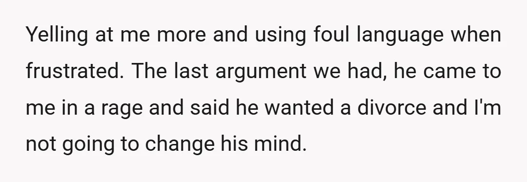Yelling at me more and using foul language when frustrated. The last argument we had, he came to me in a rage and said he wanted a divorce and I'm...