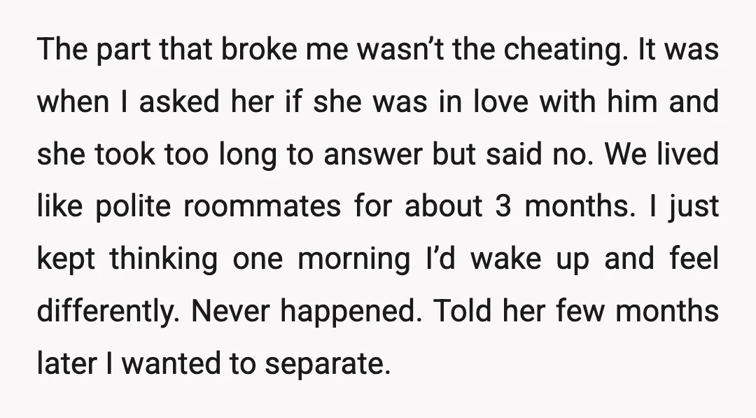 The part that broke me wasn’t the cheating. It was when I asked her if she was in love with him and she took too long to answer but said...