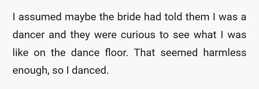 I assumed maybe the bride had told them I was a dancer and they were curious to see what I was like on the dance floor. That seemed harmless enough,...