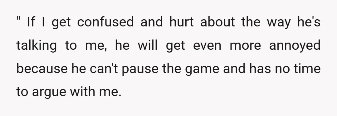 " If I get confused and hurt about the way he's talking to me, he will get even more annoyed because he can't pause the game and has no time...