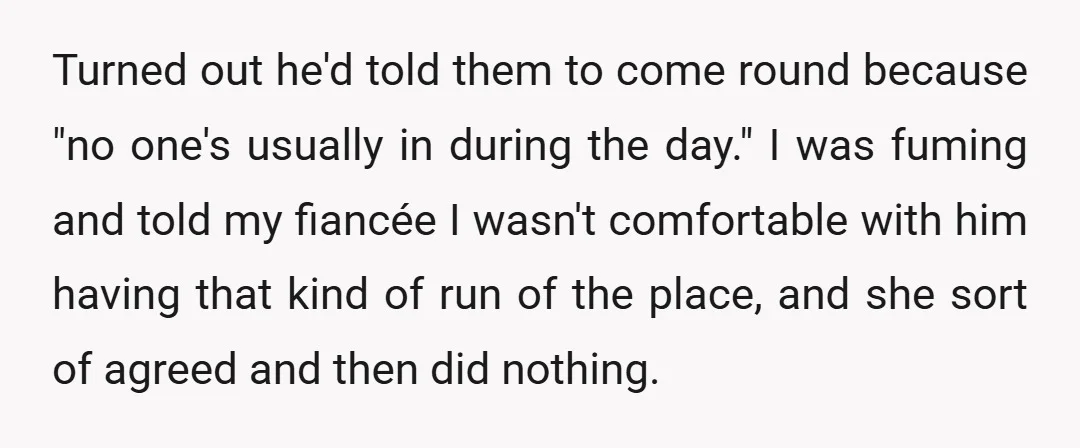 Turned out he'd told them to come round because "no one's usually in during the day." I was fuming and told my fiancée I wasn't comfortable with him having that...