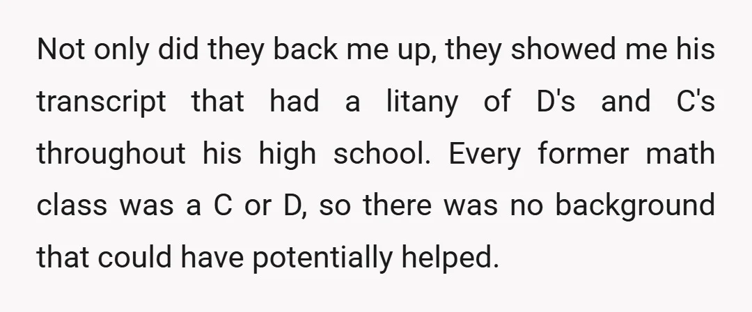 Not only did they back me up, they showed me his transcript that had a litany of D's and C's throughout his high school. Every former math class was a...