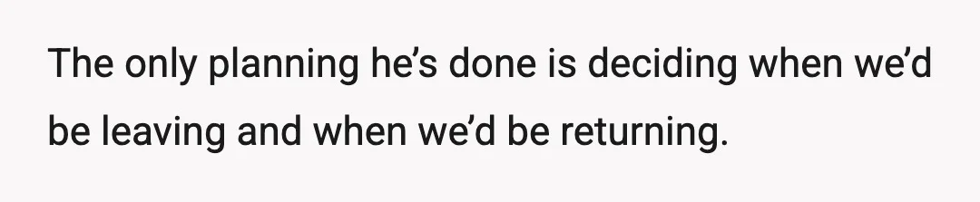 The only planning he’s done is deciding when we’d be leaving and when we’d be returning.