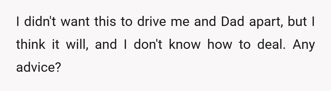 I didn't want this to drive me and Dad apart, but I think it will, and I don't know how to deal. Any advice?