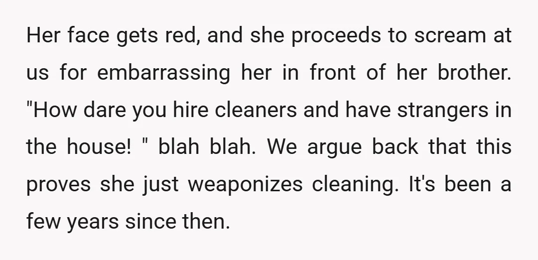 Her face gets red, and she proceeds to scream at us for embarrassing her in front of her brother. "How dare you hire cleaners and have strangers in the house!...