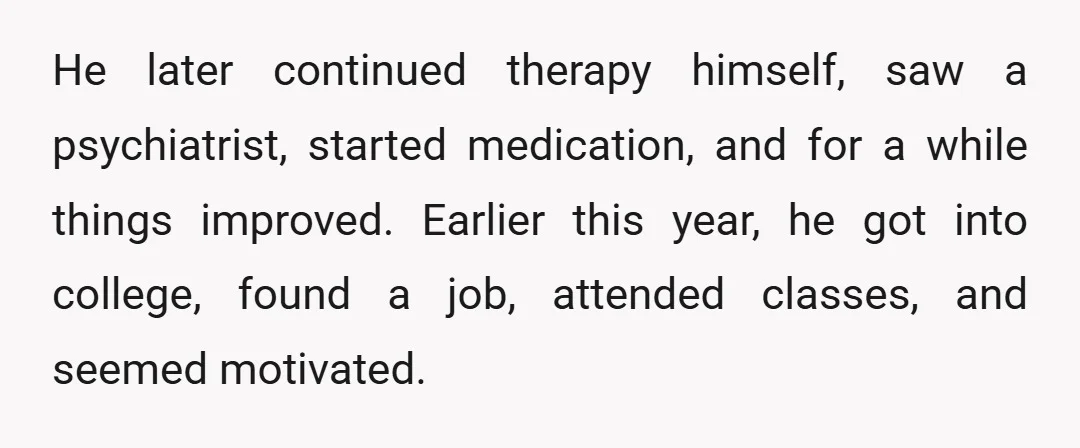 He later continued therapy himself, saw a psychiatrist, started medication, and for a while things improved. Earlier this year, he got into college, found a job, attended classes, and seemed...
