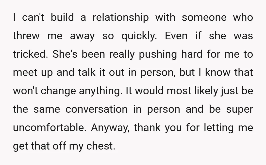 I can't build a relationship with someone who threw me away so quickly. Even if she was tricked. She's been really pushing hard for me to meet up and talk...