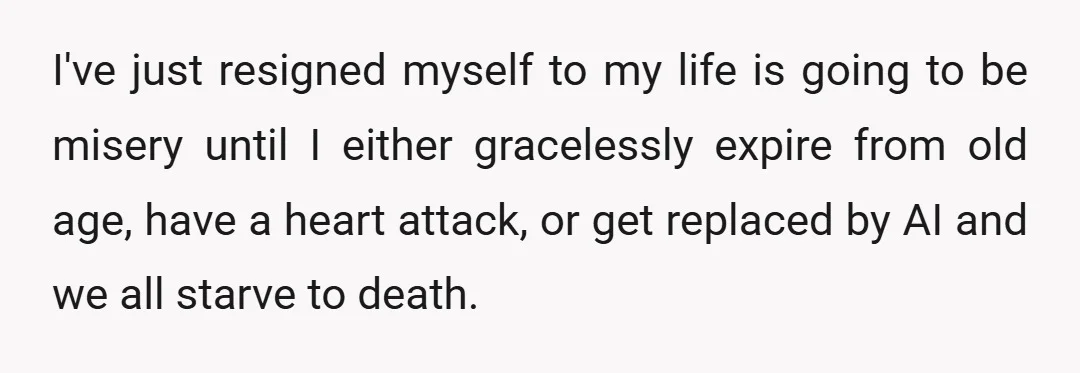 I've just resigned myself to my life is going to be misery until I either gracelessly expire from old age, have a heart attack, or get replaced by AI and...