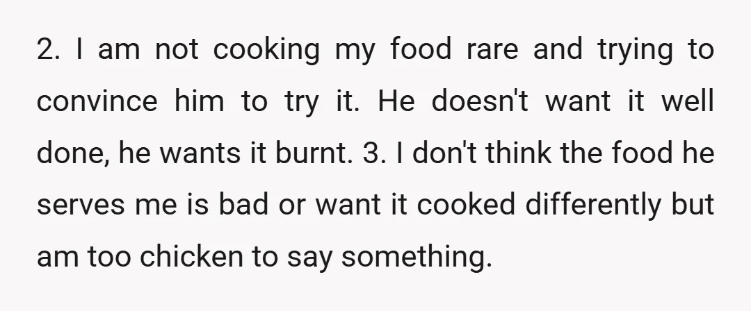 2. I am not cooking my food rare and trying to convince him to try it. He doesn't want it well done, he wants it burnt. 3. I don't think...