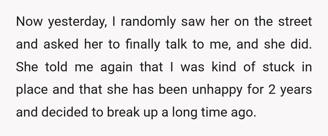 Now yesterday, I randomly saw her on the street and asked her to finally talk to me, and she did. She told me again that I was kind of stuck...