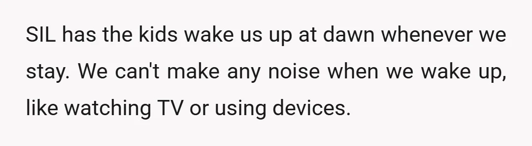 SIL has the kids wake us up at dawn whenever we stay. We can't make any noise when we wake up, like watching TV or using devices.