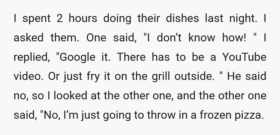 I spent 2 hours doing their dishes last night. I asked them. One said, "I don’t know how! " I replied, "Google it. There has to be a YouTube video....