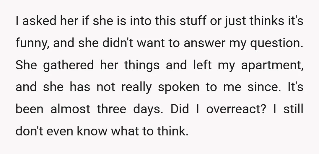 I asked her if she is into this stuff or just thinks it's funny, and she didn't want to answer my question. She gathered her things and left my apartment,...