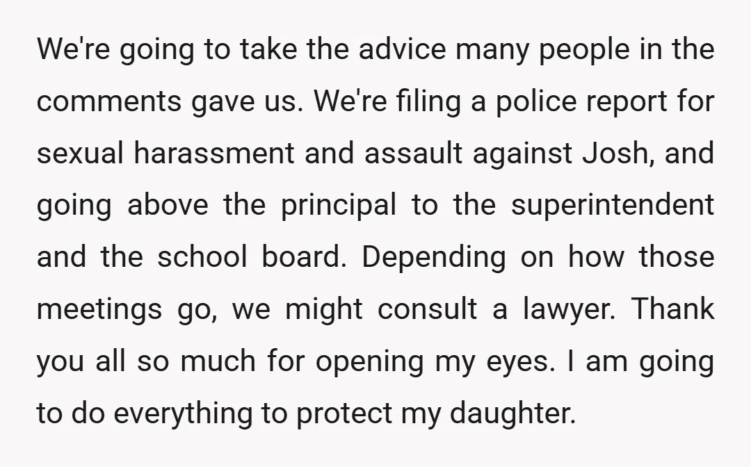 We're going to take the advice many people in the comments gave us. We're filing a police report for sexual harassment and assault against Josh, and going above the principal...