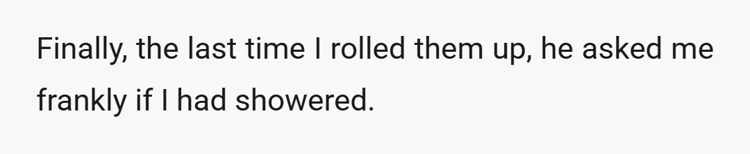 Finally, the last time I rolled them up, he asked me frankly if I had showered.