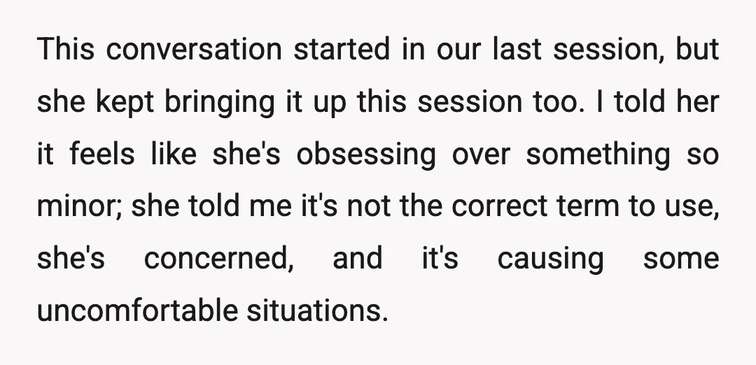 This conversation started in our last session, but she kept bringing it up this session too. I told her it feels like she's obsessing over something so minor; she told...