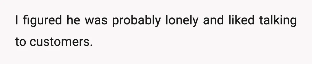I figured he was probably lonely and liked talking to customers.