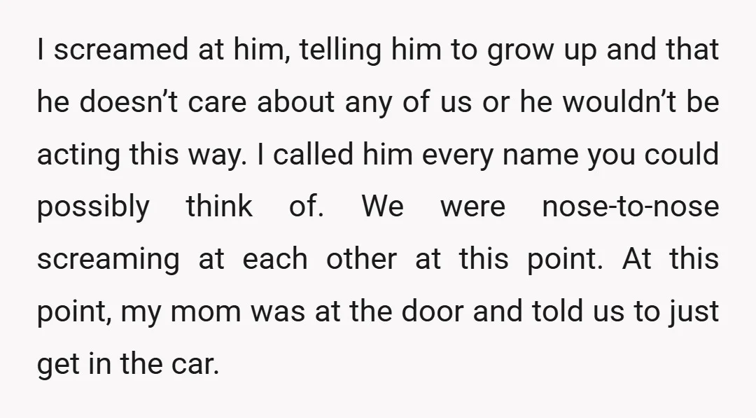 I screamed at him, telling him to grow up and that he doesn’t care about any of us or he wouldn’t be acting this way. I called him every name...