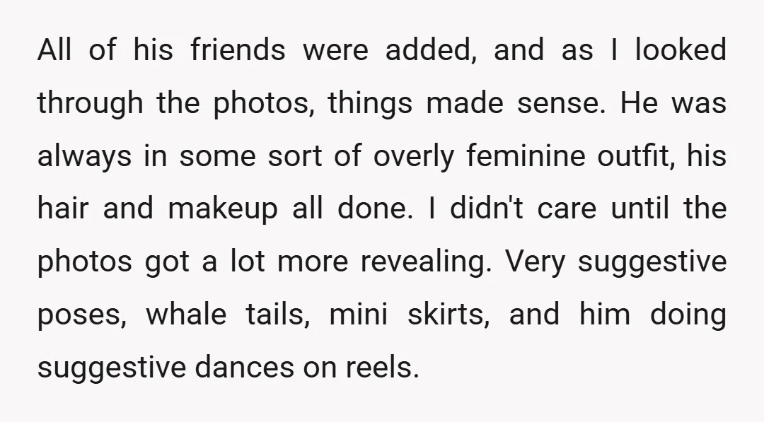 All of his friends were added, and as I looked through the photos, things made sense. He was always in some sort of overly feminine outfit, his hair and makeup...