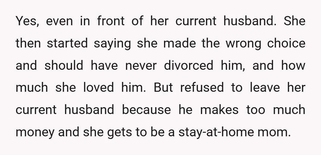 Yes, even in front of her current husband. She then started saying she made the wrong choice and should have never divorced him, and how much she loved him. But...