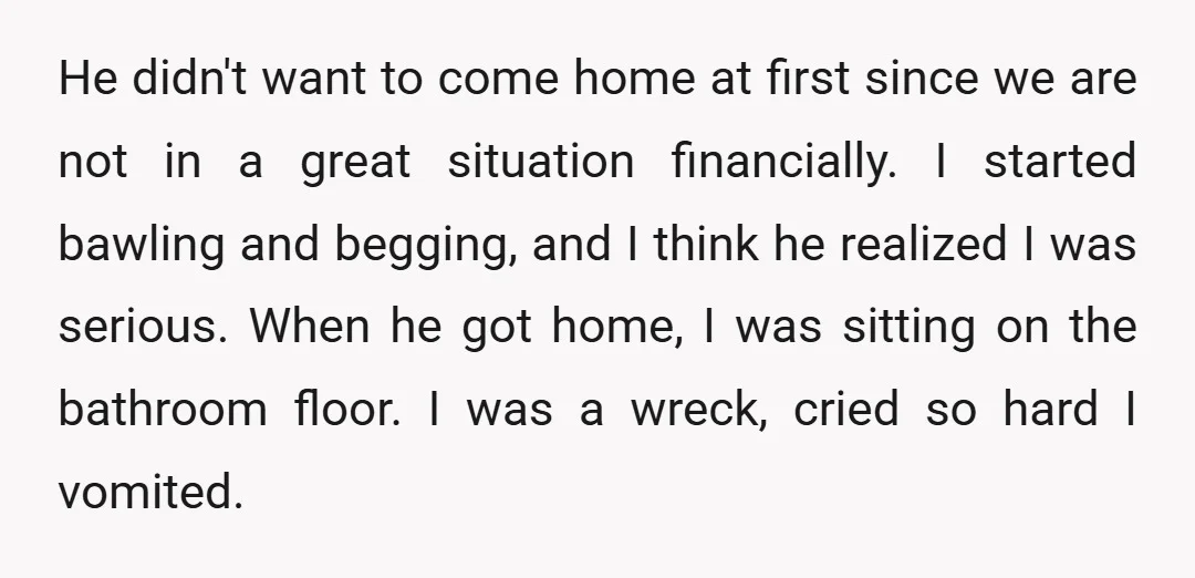 He didn't want to come home at first since we are not in a great situation financially. I started bawling and begging, and I think he realized I was serious....