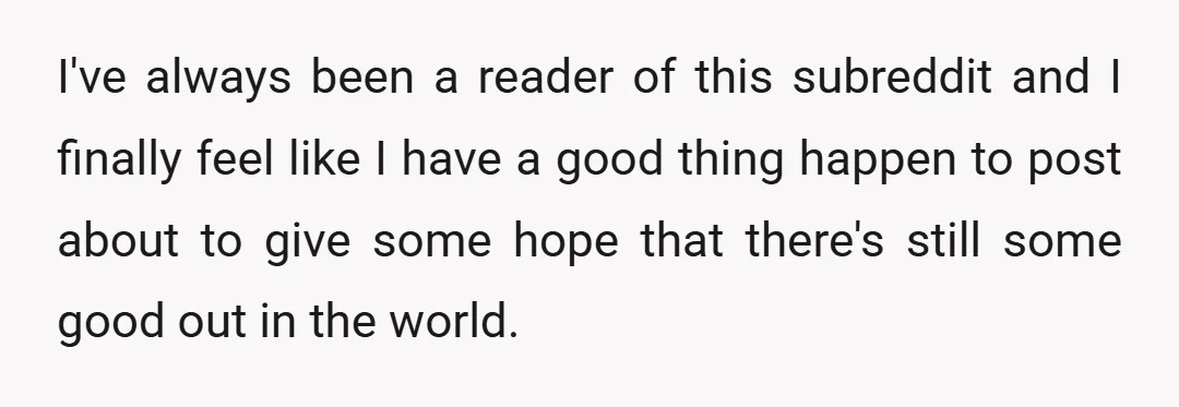 I've always been a reader of this subreddit and I finally feel like I have a good thing happen to post about to give some hope that there's still some...