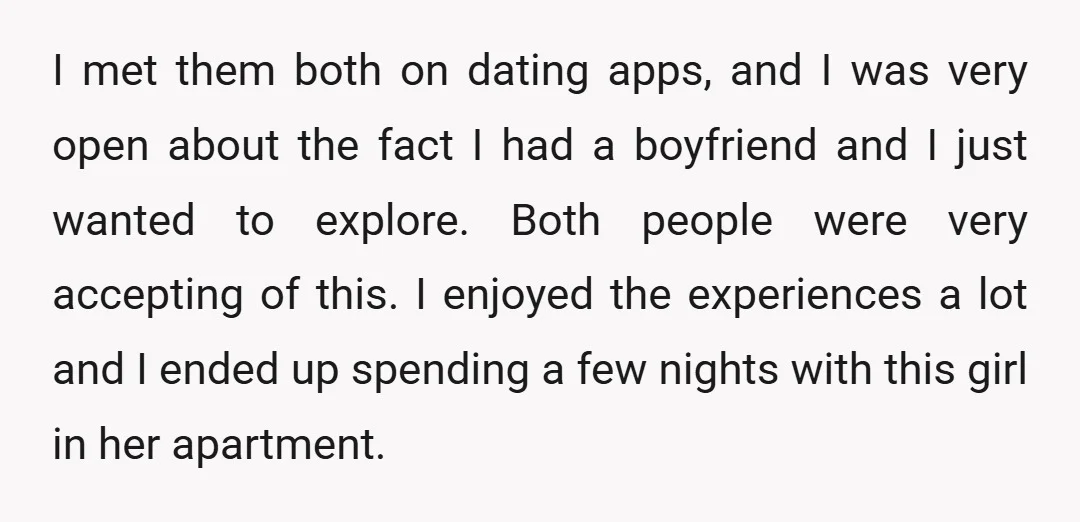 I met them both on dating apps, and I was very open about the fact I had a boyfriend and I just wanted to explore. Both people were very accepting...