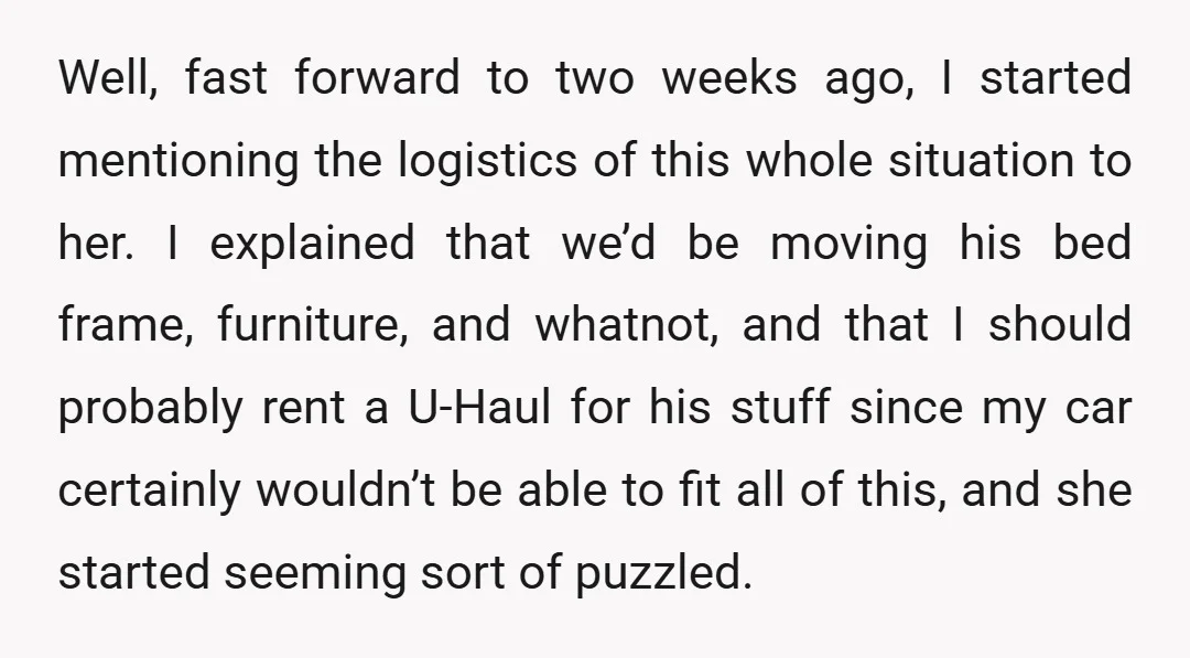 Well, fast forward to two weeks ago, I started mentioning the logistics of this whole situation to her. I explained that we’d be moving his bed frame, furniture, and whatnot,...